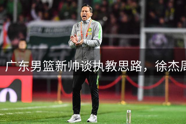 广东男篮新帅谈执教思路，徐杰周鹏回应球队变化